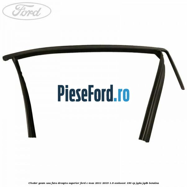 Cheder geam usa fata dreapta superior Ford C-Max 2011-2015 1.6 EcoBoost 150 cp Cheder geam usa fata dreapta superior Ford C-Max 2011-2015 1.6 EcoBoost 150 cp JQDA, JQDB benzina
