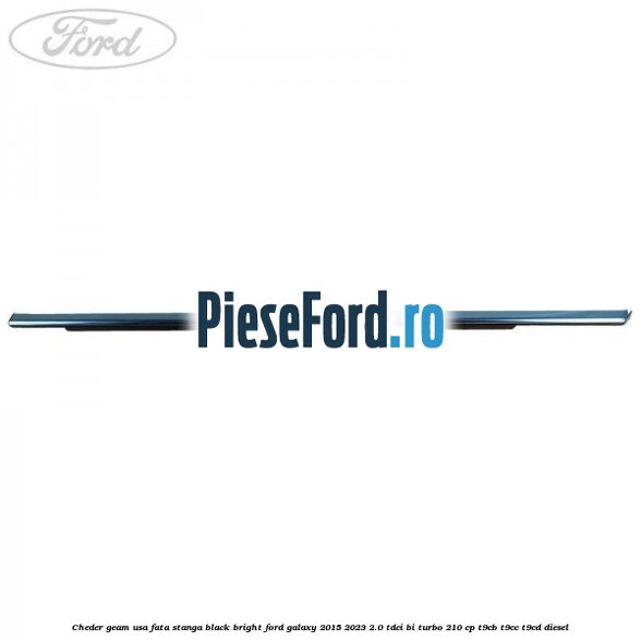 Cheder geam usa fata stanga black bright Ford Galaxy 2015-2023 2.0 TDCi BI-Turbo 210 cp Cheder geam usa fata stanga black bright Ford Galaxy 2015-2023 2.0 TDCi BI-Turbo 210 cp T9CB, T9CC, T9CD diesel