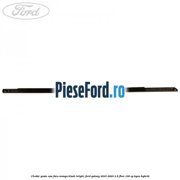 Cheder geam usa fata stanga black bright Ford Galaxy 2015-2023 2.5 FHEV 190 cp Cheder geam usa fata stanga black bright Ford Galaxy 2015-2023 2.5 FHEV 190 cp BGCA hybrid
