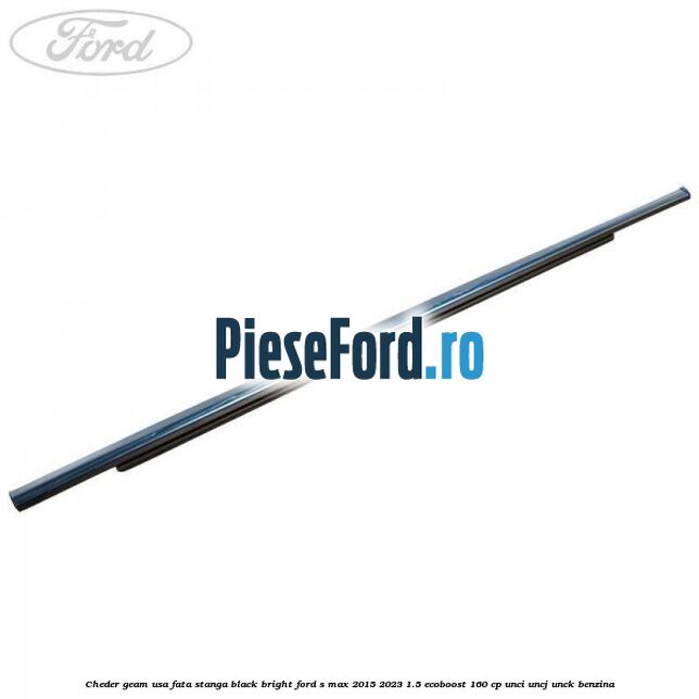 Cheder geam usa fata stanga black bright Ford S-Max 2015-2023 1.5 EcoBoost 160 cp UNCI, UNCJ, UNCK benzina