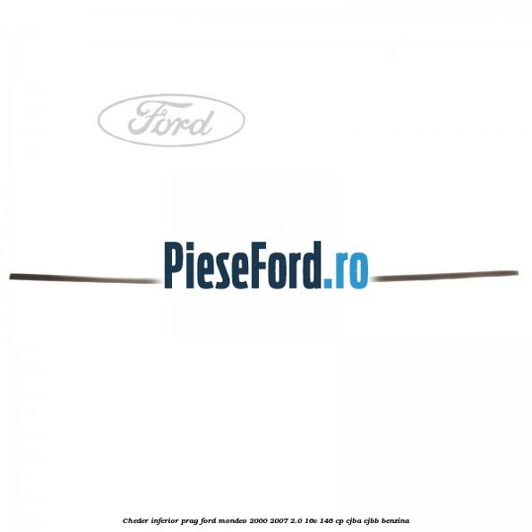 Cheder inferior prag Ford Mondeo 2000-2007 2.0 16V 146 cp CJBA, CJBB benzina