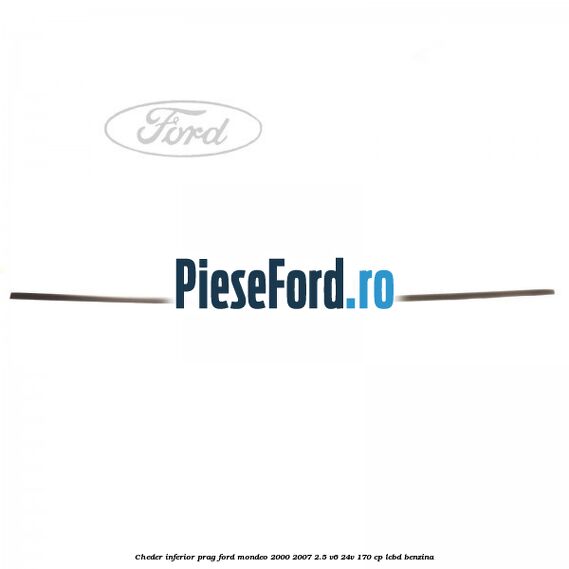 Cheder inferior prag Ford Mondeo 2000-2007 2.5 V6 24V 170 cp Cheder inferior prag Ford Mondeo 2000-2007 2.5 V6 24V 170 cp LCBD benzina