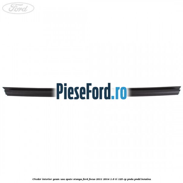 Cheder interior geam usa spate stanga Ford Focus 2011-2014 1.6 Ti 125 cp Cheder interior geam usa spate stanga Ford Focus 2011-2014 1.6 Ti 125 cp PNDA, PNDD benzina