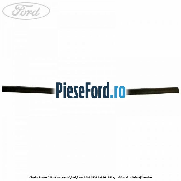 Cheder luneta 3/5 usi sau combi Ford Focus 1998-2004 2.0 16V 131 cp Cheder luneta 3/5 usi sau combi Ford Focus 1998-2004 2.0 16V 131 cp EDDB, EDDC, EDDD, EDDF benzina