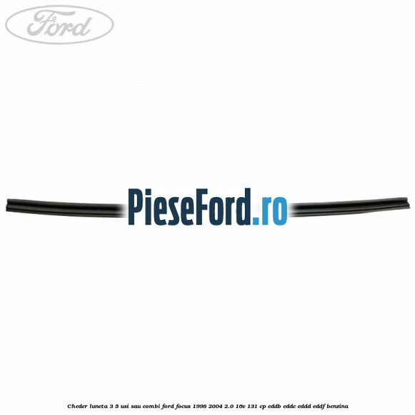 Cheder luneta 3/5 usi sau combi Ford Focus 1998-2004 2.0 16V 131 cp Cheder luneta 3/5 usi sau combi Ford Focus 1998-2004 2.0 16V 131 cp EDDB, EDDC, EDDD, EDDF benzina