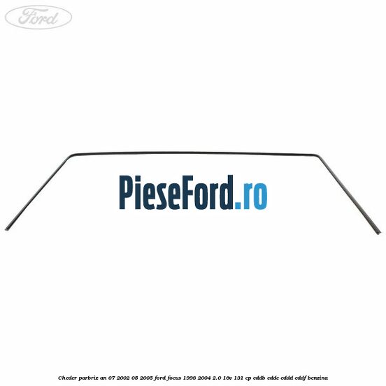 Cheder parbriz an 07/2002-05/2005 Ford Focus 1998-2004 2.0 16V 131 cp EDDB, EDDC, EDDD, EDDF benzina