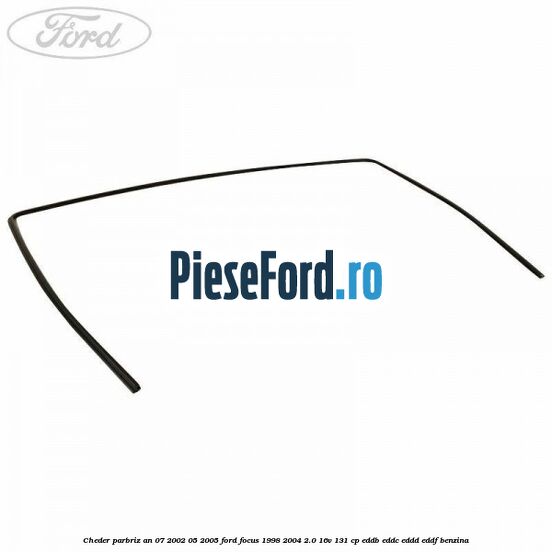 Cheder parbriz an 07/2002-05/2005 Ford Focus 1998-2004 2.0 16V 131 cp EDDB, EDDC, EDDD, EDDF benzina