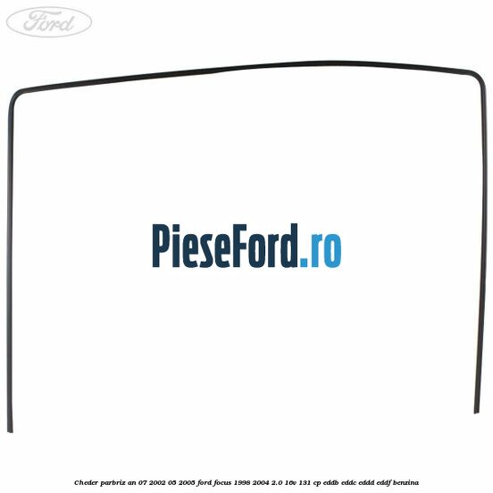 Cheder parbriz an 07/2002-05/2005 Ford Focus 1998-2004 2.0 16V 131 cp EDDB, EDDC, EDDD, EDDF benzina