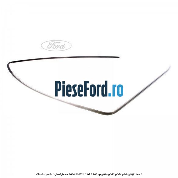 Cheder parbriz Ford Focus 2004-2007 1.6 TDCi 109 cp G8DA, G8DB, G8DD, G8DE, G8DF diesel