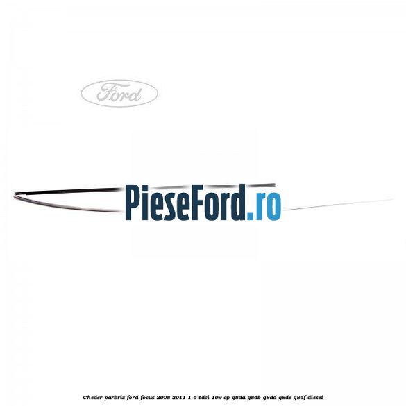Cheder parbriz Ford Focus 2008-2011 1.6 TDCi 109 cp Cheder parbriz Ford Focus 2008-2011 1.6 TDCi 109 cp G8DA, G8DB, G8DD, G8DE, G8DF diesel