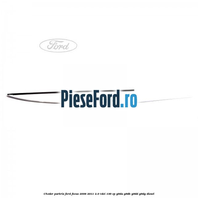 Cheder parbriz Ford Focus 2008-2011 2.0 TDCi 136 cp Cheder parbriz Ford Focus 2008-2011 2.0 TDCi 136 cp G6DA, G6DB, G6DD, G6DG diesel