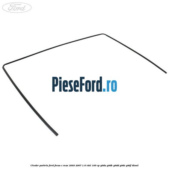 Cheder parbriz Ford Focus C-Max 2003-2007 1.6 TDCi 109 cp G8DA, G8DB, G8DD, G8DE, G8DF diesel