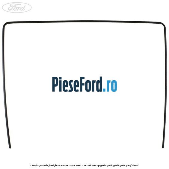 Cheder parbriz Ford Focus C-Max 2003-2007 1.6 TDCi 109 cp G8DA, G8DB, G8DD, G8DE, G8DF diesel