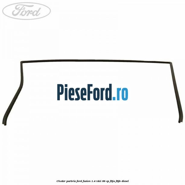 Cheder parbriz Ford Fusion 1.4 TDCi 68 cp Cheder parbriz Ford Fusion 1.4 TDCi 68 cp F6JA, F6JB diesel