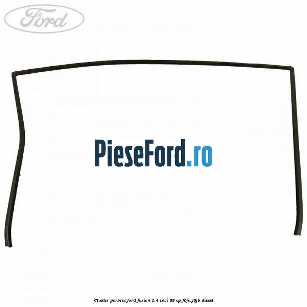 Cheder parbriz Ford Fusion 1.4 TDCi 68 cp Cheder parbriz Ford Fusion 1.4 TDCi 68 cp F6JA, F6JB diesel