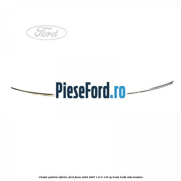 Cheder parbriz, inferior Ford Focus 2004-2007 1.6 Ti 115 cp HXDA, HXDB, SIDA benzina