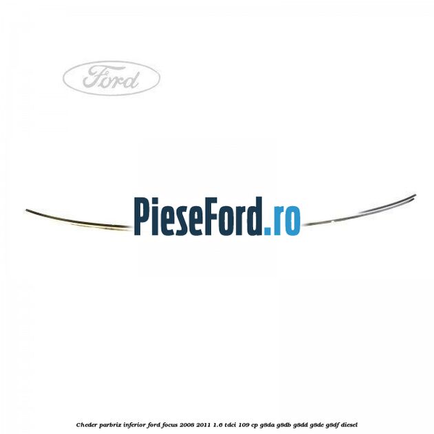 Cheder parbriz, inferior Ford Focus 2008-2011 1.6 TDCi 109 cp G8DA, G8DB, G8DD, G8DE, G8DF diesel