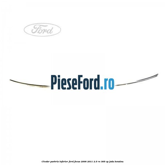 Cheder parbriz, inferior Ford Focus 2008-2011 2.5 RS 305 cp JZDA benzina