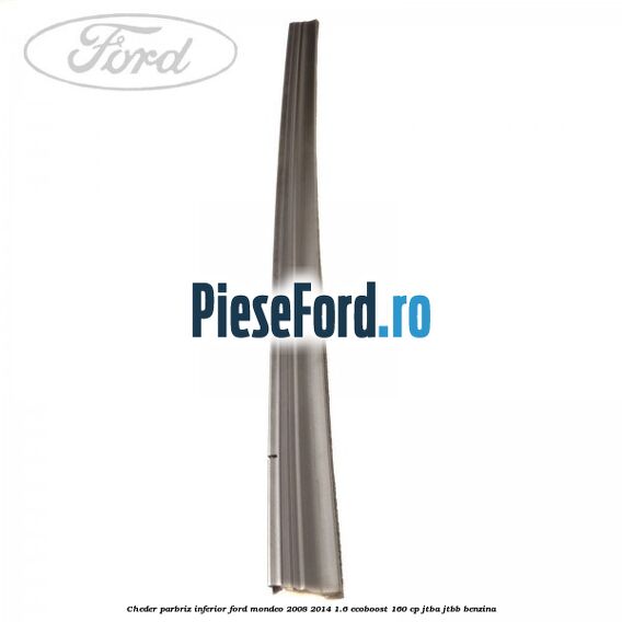 Cheder, parbriz inferior Ford Mondeo 2008-2014 1.6 EcoBoost 160 cp Cheder, parbriz inferior Ford Mondeo 2008-2014 1.6 EcoBoost 160 cp JTBA, JTBB benzina