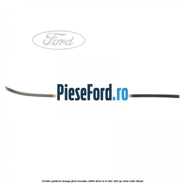 Cheder parbriz stanga Ford Mondeo 2008-2014 2.0 TDCi 163 cp Cheder parbriz stanga Ford Mondeo 2008-2014 2.0 TDCi 163 cp TXBA, TXBB diesel