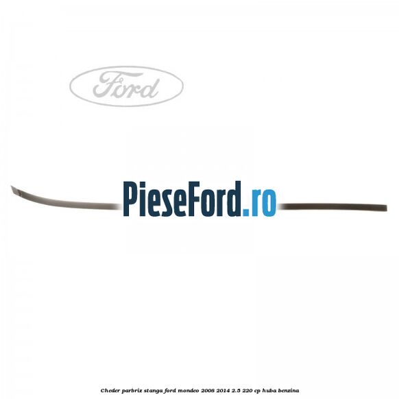 Cheder parbriz stanga Ford Mondeo 2008-2014 2.5 220 cp Cheder parbriz stanga Ford Mondeo 2008-2014 2.5 220 cp HUBA benzina