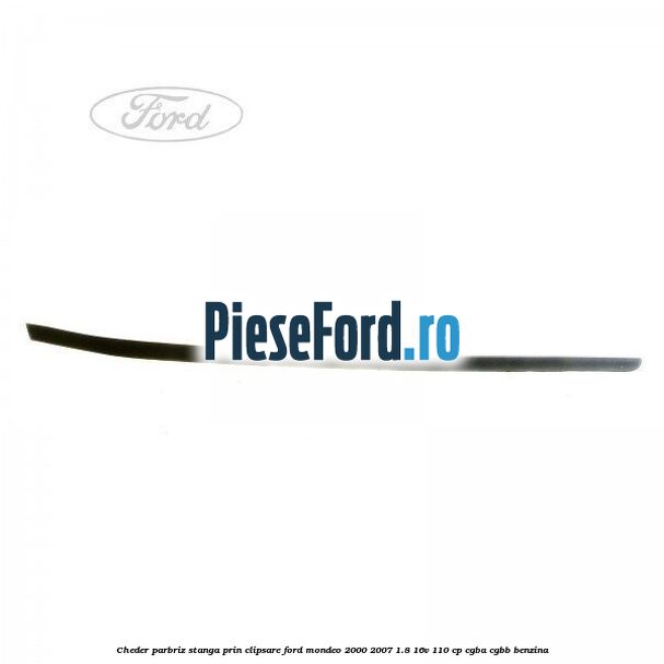 Cheder parbriz stanga, prin clipsare Ford Mondeo 2000-2007 1.8 16V 110 cp CGBA, CGBB benzina