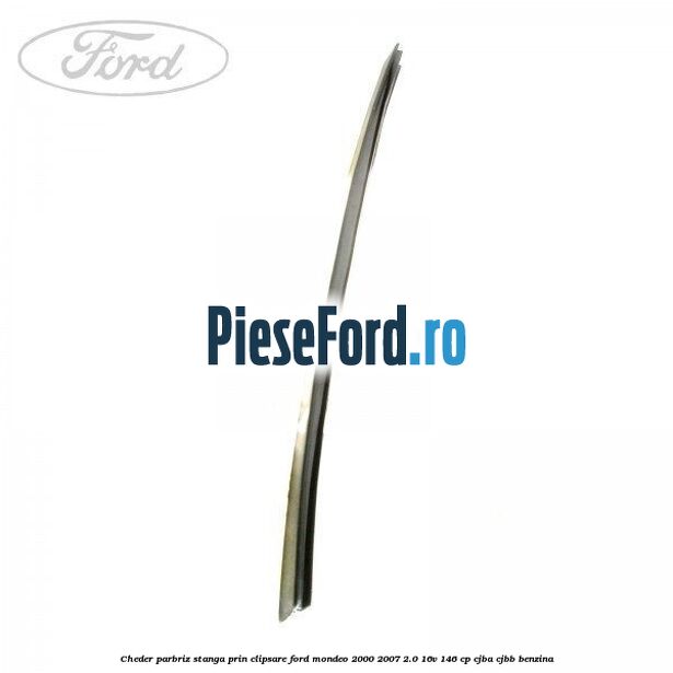 Cheder parbriz stanga, prin clipsare Ford Mondeo 2000-2007 2.0 16V 146 cp Cheder parbriz stanga, prin clipsare Ford Mondeo 2000-2007 2.0 16V 146 cp CJBA, CJBB benzina