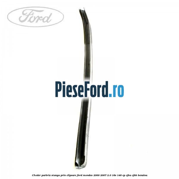 Cheder parbriz stanga, prin clipsare Ford Mondeo 2000-2007 2.0 16V 146 cp Cheder parbriz stanga, prin clipsare Ford Mondeo 2000-2007 2.0 16V 146 cp CJBA, CJBB benzina