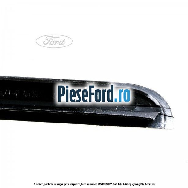 Cheder parbriz stanga, prin clipsare Ford Mondeo 2000-2007 2.0 16V 146 cp Cheder parbriz stanga, prin clipsare Ford Mondeo 2000-2007 2.0 16V 146 cp CJBA, CJBB benzina
