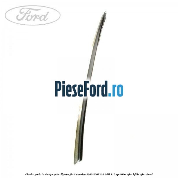 Cheder parbriz stanga, prin clipsare Ford Mondeo 2000-2007 2.0 TDDI 115 cp D6BA, HJBA, HJBB, HJBC diesel