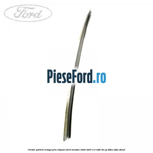 Cheder parbriz stanga, prin clipsare Ford Mondeo 2000-2007 2.0 TDDI 90 cp D5BA, SDBA diesel