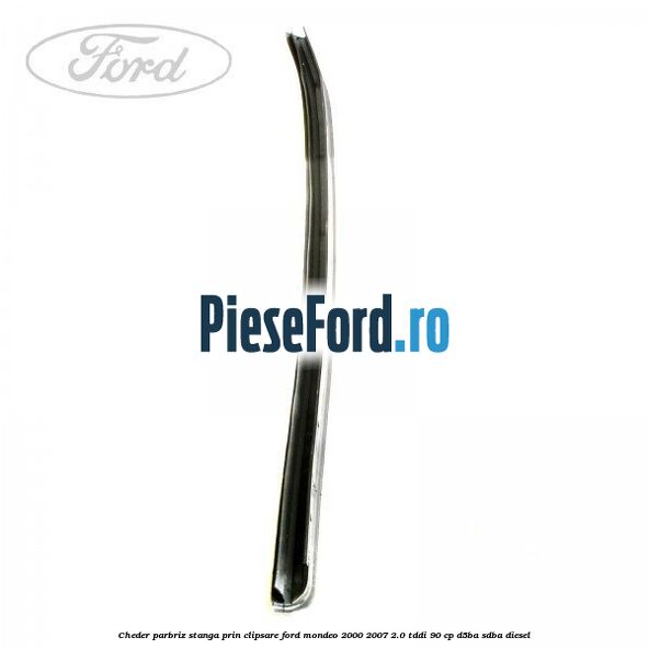 Cheder parbriz stanga, prin clipsare Ford Mondeo 2000-2007 2.0 TDDI 90 cp D5BA, SDBA diesel