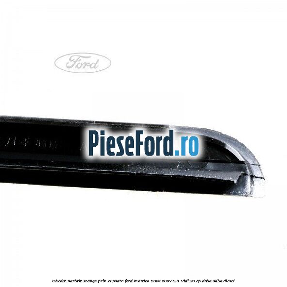Cheder parbriz stanga, prin clipsare Ford Mondeo 2000-2007 2.0 TDDI 90 cp D5BA, SDBA diesel