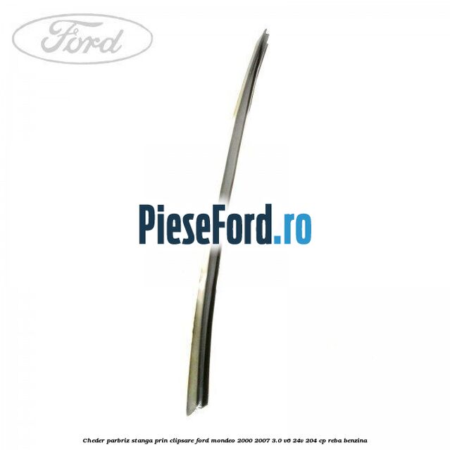 Cheder parbriz stanga, prin clipsare Ford Mondeo 2000-2007 3.0 V6 24V 204 cp REBA benzina