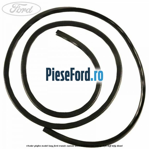 Cheder plafon model lung Ford Transit Custom 2014-2018 2.2 TDCi 100 cp Cheder plafon model lung Ford Transit Custom 2014-2018 2.2 TDCi 100 cp DRF4, DRFF, DRFG diesel