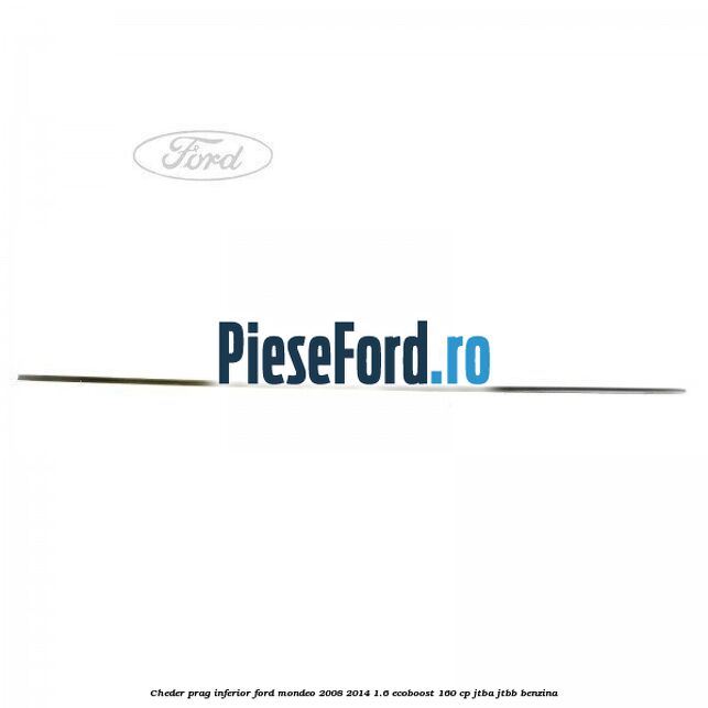 Cheder prag inferior Ford Mondeo 2008-2014 1.6 EcoBoost 160 cp Cheder prag inferior Ford Mondeo 2008-2014 1.6 EcoBoost 160 cp JTBA, JTBB benzina