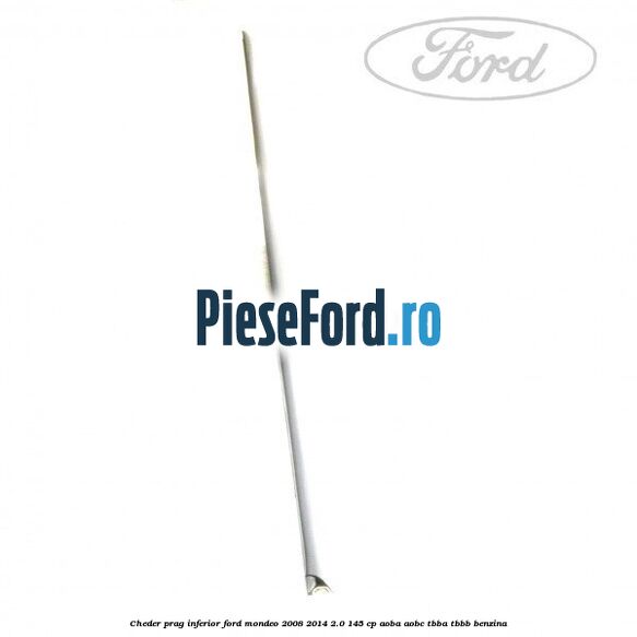 Cheder prag inferior Ford Mondeo 2008-2014 2.0 145 cp Cheder prag inferior Ford Mondeo 2008-2014 2.0 145 cp AOBA, AOBC, TBBA, TBBB benzina