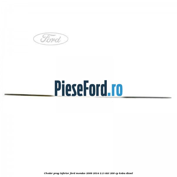 Cheder prag inferior Ford Mondeo 2008-2014 2.2 TDCi 200 cp Cheder prag inferior Ford Mondeo 2008-2014 2.2 TDCi 200 cp KNBA diesel