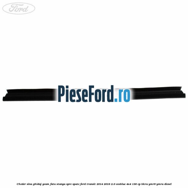Cheder sina ghidaj geam fata stanga spre spate Ford Transit 2014-2018 2.0 EcoBlue 4x4 130 cp Cheder sina ghidaj geam fata stanga spre spate Ford Transit 2014-2018 2.0 EcoBlue 4x4 130 cp BKRA, YMR6, YMRA diesel