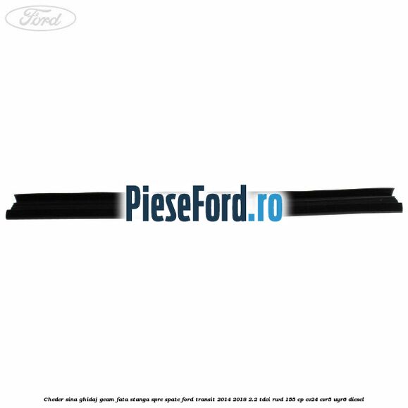 Cheder sina ghidaj geam fata stanga spre spate Ford Transit 2014-2018 2.2 TDCi RWD 155 cp Cheder sina ghidaj geam fata stanga spre spate Ford Transit 2014-2018 2.2 TDCi RWD 155 cp CV24, CVR5, UYR6 diesel