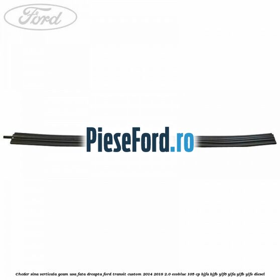 Cheder sina verticala geam usa fata dreapta Ford Transit Custom 2014-2018 2.0 EcoBlue 105 cp BJFA, BJFB, YLF6, YLFA, YLFB, YLFS diesel