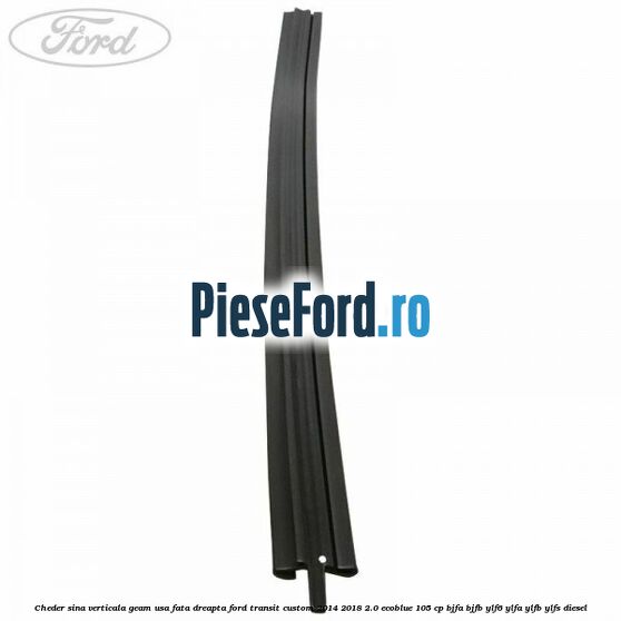 Cheder sina verticala geam usa fata dreapta Ford Transit Custom 2014-2018 2.0 EcoBlue 105 cp BJFA, BJFB, YLF6, YLFA, YLFB, YLFS diesel