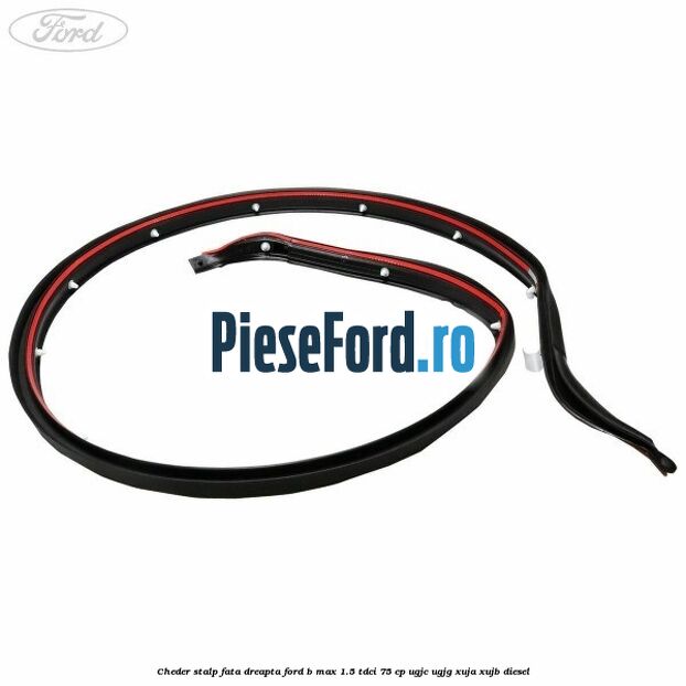 Cheder stalp fata dreapta Ford B-Max 1.5 TDCi 75 cp UGJC, UGJG, XUJA, XUJB diesel