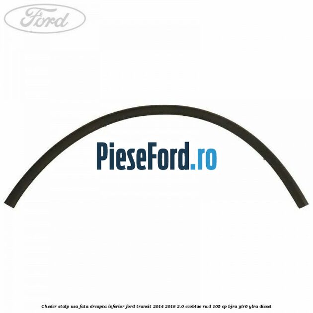 Cheder stalp usa fata dreapta inferior Ford Transit 2014-2018 2.0 EcoBlue RWD 105 cp BJRA, YLR6, YLRA diesel
