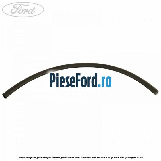 Cheder stalp usa fata dreapta inferior Ford Transit 2014-2018 2.0 EcoBlue RWD 170 cp BLHA, BLRA, YNHA, YNR6 diesel