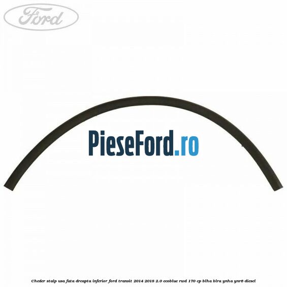 Cheder stalp usa fata dreapta inferior Ford Transit 2014-2018 2.0 EcoBlue RWD 170 cp BLHA, BLRA, YNHA, YNR6 diesel