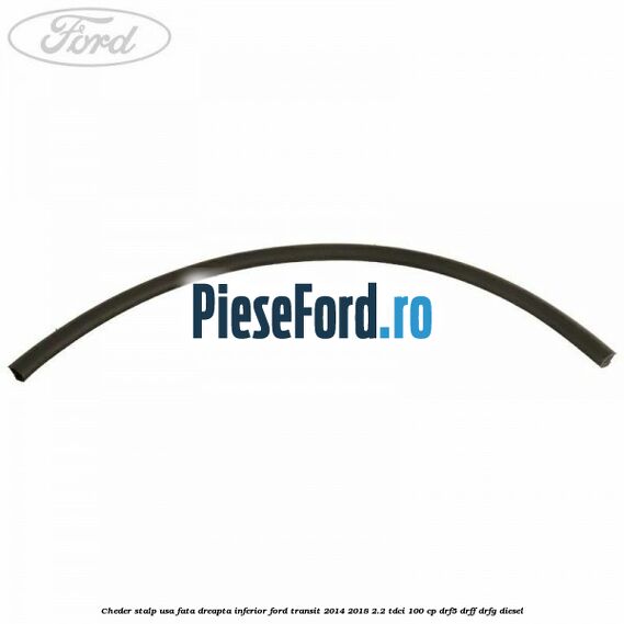 Cheder stalp usa fata dreapta inferior Ford Transit 2014-2018 2.2 TDCi 100 cp DRF5, DRFF, DRFG diesel