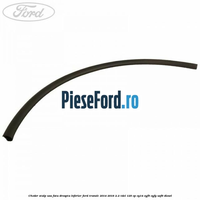 Cheder stalp usa fata dreapta inferior Ford Transit 2014-2018 2.2 TDCi 125 cp CY14, CYF5, CYFG, USF6 diesel