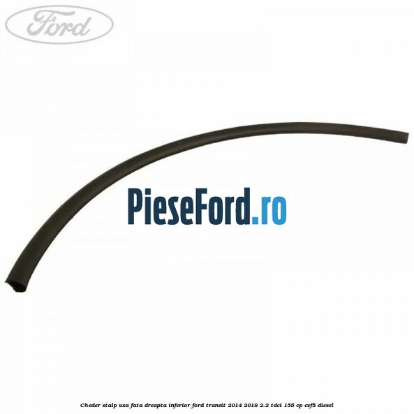 Cheder stalp usa fata dreapta inferior Ford Transit 2014-2018 2.2 TDCi 155 cp CVF5 diesel