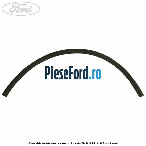 Cheder stalp usa fata dreapta inferior Ford Transit 2014-2018 2.2 TDCi 155 cp CVF5 diesel